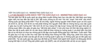 TIẾP THỊ GIÁO DỤC 4.0 - MARKETING GIÁO DỤC 4.0
1. LÝ DO RA ĐỜI CUỐN SÁCH TIẾP THỊ GIÁO DỤC 4.0 - MARKETING GIÁO DỤC 4.0
Tại sao giáo dục đã là quốc sách lại cộng thêm truyền thống ham học của dân tộc Việt Nam qua hàng
ngàn năm mà sao đến tận thế kỉ XXI, đất nước chúng ta chỉ mới “rón rén” chạm “khe khẽ” vào nhóm
những quốc gia đang phát triển? Thực tế cho thấy, ngoài những nguyên nhân khách quan và chủ quan
về chính trị, xã hội, kinh tế thì có một phần không nhỏ nguyên nhân đến từ những hệ lụy của việc quản
lí giáo dục bị ảnh hưởng bởi “nền kinh tế chỉ huy mang tính tập trung” trong một thời gian khá dài và
những quan điểm nho giáo về giáo dục “bất khả xâm phạm” ít còn phù hợp với thời đại công nghệ 4.0.
Giáo dục đã là quốc sách thì nó nên được thiết kế theo những tư tưởng quản lí và phát triển của thời
đại có sự kế thừa có chọn lọc những giá trị tốt đẹp của truyển thống giáo dục Việt Nam. Cuốn sách Tiếp
thị giáo dục 4.0 này ra đời như một cách hệ thống hóa những tìm hiểu, tổng hợp, phân tích cũng như
những đánh giá cá nhân của tác giả về các tư tưởng quản lí giáo dục ở những quốc gia có nền giáo dục
phát triển. Tại các quốc gia này, giáo dục đã thật sự trở thành một ngành kinh doanh có đóng góp rất ấn
tượng thể hiện ở chỉ số Tổng sản phẩm quốc nội (GDP), các chỉ số phát triển xã hội và con người.
 