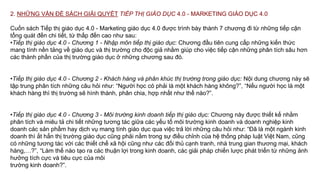 2. NHỮNG VẤN ĐỀ SÁCH GIẢI QUYẾT TIẾP THỊ GIÁO DỤC 4.0 - MARKETING GIÁO DỤC 4.0
Cuốn sách Tiếp thị giáo dục 4.0 - Marketing giáo dục 4.0 được trình bày thành 7 chương đi từ những tiếp cận
tổng quát đến chi tiết, từ thấp đến cao như sau:
•Tiếp thị giáo dục 4.0 - Chương 1 - Nhập môn tiếp thị giáo dục: Chương đầu tiên cung cấp những kiến thức
mang tính nền tảng về giáo dục và thị trường cho độc giả nhằm giúp cho việc tiếp cận những phân tích sâu hơn
các thành phần của thị trường giáo dục ở những chương sau đó.
•Tiếp thị giáo dục 4.0 - Chương 2 - Khách hàng và phân khúc thị trường trong giáo dục: Nội dung chương này sẽ
tập trung phân tích những câu hỏi như: “Người học có phải là một khách hàng không?”, “Nếu người học là một
khách hàng thì thị trường sẽ hình thành, phân chia, hợp nhất như thế nào?”.
•Tiếp thị giáo dục 4.0 - Chương 3 - Môi trường kinh doanh tiếp thị giáo dục: Chương này được thiết kế nhằm
phân tích và miêu tả chi tiết những tương tác giữa các yếu tố môi trường kinh doanh và doanh nghiệp kinh
doanh các sản phẩm hay dịch vụ mang tính giáo dục qua việc trả lời những câu hỏi như: “Đã là một ngành kinh
doanh thì ắt hẳn thị trường giáo dục cũng phải nằm trong sự điều chỉnh của hệ thống pháp luật Việt Nam, cũng
có những tương tác với các thiết chế xã hội cũng như các đối thủ cạnh tranh, nhà trung gian thương mại, khách
hàng,…?”, “Làm thế nào tạo ra các thuận lợi trong kinh doanh, các giải pháp chiến lược phát triển từ những ảnh
hưởng tích cực và tiêu cực của môi
trường kinh doanh?”.
 