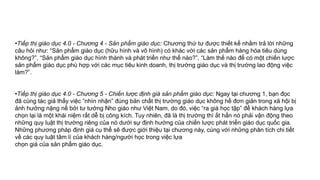 •Tiếp thị giáo dục 4.0 - Chương 4 - Sản phẩm giáo dục: Chương thứ tư được thiết kế nhằm trả lời những
câu hỏi như: “Sản phẩm giáo dục (hữu hình và vô hình) có khác với các sản phẩm hàng hóa tiêu dùng
không?”, “Sản phẩm giáo dục hình thành và phát triển như thế nào?”, “Làm thế nào để có một chiến lược
sản phẩm giáo dục phù hợp với các mục tiêu kinh doanh, thị trường giáo dục và thị trường lao động việc
làm?”.
•Tiếp thị giáo dục 4.0 - Chương 5 - Chiến lược định giá sản phẩm giáo dục: Ngay tại chương 1, bạn đọc
đã cùng tác giả thấy việc “nhìn nhận” đúng bản chất thị trường giáo dục không hề đơn giản trong xã hội bị
ảnh hưởng nặng nề bởi tư tưởng Nho giáo như Việt Nam, do đó, việc “ra giá học tập” để khách hàng lựa
chọn lại là một khái niệm rất dễ bị công kích. Tuy nhiên, đã là thị trường thì ắt hẳn nó phải vận động theo
những quy luật thị trường riêng của nó dưới sự định hướng của chiến lược phát triển giáo dục quốc gia.
Những phương pháp định giá cụ thể sẽ được giới thiệu tại chương này, cùng với những phân tích chi tiết
về các quy luật tâm lí của khách hàng/người học trong việc lựa
chọn giá của sản phẩm giáo dục.
 