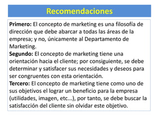 Recomendaciones 
Primero: El concepto de marketing es una filosofía de 
dirección que debe abarcar a todas las áreas de la 
empresa; y no, únicamente al Departamento de 
Marketing. 
Segundo: El concepto de marketing tiene una 
orientación hacia el cliente; por consiguiente, se debe 
determinar y satisfacer sus necesidades y deseos para 
ser congruentes con esta orientación. 
Tercero: El concepto de marketing tiene como uno de 
sus objetivos el lograr un beneficio para la empresa 
(utilidades, imagen, etc...), por tanto, se debe buscar la 
satisfacción del cliente sin olvidar este objetivo. 
 