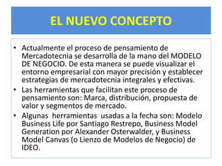 EL NUEVO CONCEPTO 
• Actualmente el proceso de pensamiento de 
Mercadotecnia se desarrolla de la mano del MODELO 
DE NEGOCIO. De esta manera se puede visualizar el 
entorno empresarial con mayor precisión y establecer 
estrategias de mercadotecnia integrales y efectivas. 
• Las herramientas que facilitan este proceso de 
pensamiento son: Marca, distribución, propuesta de 
valor y segmentos de mercado. 
• Algunas herramientas usadas a la fecha son: Modelo 
Business Life por Santiago Restrepo, Business Model 
Generation por Alexander Osterwalder, y Business 
Model Canvas (o Lienzo de Modelos de Negocio) de 
IDEO. 
 