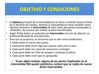 OBJETIVO Y CONDICIONES 
• El objetivo principal de la mercadotecnia es llevar al cliente hasta el límite 
de la decisión de compra. Además la mercadotecnia tiene también como 
objetivo favorecer el intercambio de valor entre dos partes (comprador y 
vendedor), de manera que ambas resulten beneficiadas. 
• Según Philip Kotler, se entiende por intercambio «el acto de obtener un 
producto deseado de otra persona». 
• Para que se produzca, es necesario que se den cinco condiciones: 
1. Debe haber al menos dos partes. 
2. Cada parte debe tener algo que supone valor para la otra. 
3. Cada parte debe ser capaz de comunicar y entregar. 
4. Cada parte debe ser libre de aceptar o rechazar la oferta. 
5. Cada parte debe creer que es apropiado. 
• Si por algún motivo, alguna de las partes implicadas en el 
intercambio NO queda satisfecha, evitará que se repita de nuevo 
dicho intercambio. 
 