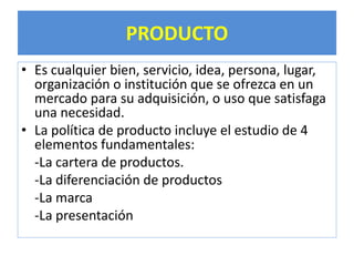 PRODUCTO 
• Es cualquier bien, servicio, idea, persona, lugar, 
organización o institución que se ofrezca en un 
mercado para su adquisición, o uso que satisfaga 
una necesidad. 
• La política de producto incluye el estudio de 4 
elementos fundamentales: 
-La cartera de productos. 
-La diferenciación de productos 
-La marca 
-La presentación 
 