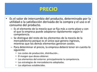 PRECIO 
• Es el valor de intercambio del producto, determinado por la 
utilidad o la satisfacción derivada de la compra y el uso o el 
consumo del producto. 
– Es el elemento de la mezcla que se fija más a corto plazo y con 
el que la empresa puede adaptarse rápidamente según la 
competencia. 
– Se distingue del resto de los elementos de la mezcla de la 
mercadotecnia porque es el único que genera ingresos, 
mientras que los demás elementos generan costes. 
– Para determinar el precio, la empresa deberá tener en cuenta lo 
siguiente: 
• Los costes de producción, distribución… 
• El margen que desea obtener. 
• Los elementos del entorno: principalmente la competencia. 
• Las estrategias de mercadotecnia adoptadas. 
• Los objetivos establecidos. 
 