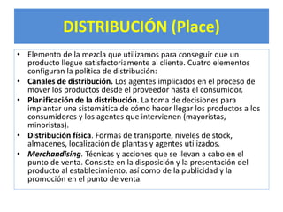 DISTRIBUCIÓN (Place) 
• Elemento de la mezcla que utilizamos para conseguir que un 
producto llegue satisfactoriamente al cliente. Cuatro elementos 
configuran la política de distribución: 
• Canales de distribución. Los agentes implicados en el proceso de 
mover los productos desde el proveedor hasta el consumidor. 
• Planificación de la distribución. La toma de decisiones para 
implantar una sistemática de cómo hacer llegar los productos a los 
consumidores y los agentes que intervienen (mayoristas, 
minoristas). 
• Distribución física. Formas de transporte, niveles de stock, 
almacenes, localización de plantas y agentes utilizados. 
• Merchandising. Técnicas y acciones que se llevan a cabo en el 
punto de venta. Consiste en la disposición y la presentación del 
producto al establecimiento, así como de la publicidad y la 
promoción en el punto de venta. 
 