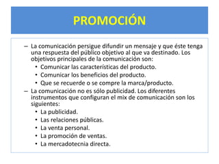 PROMOCIÓN 
– La comunicación persigue difundir un mensaje y que éste tenga 
una respuesta del público objetivo al que va destinado. Los 
objetivos principales de la comunicación son: 
• Comunicar las características del producto. 
• Comunicar los beneficios del producto. 
• Que se recuerde o se compre la marca/producto. 
– La comunicación no es sólo publicidad. Los diferentes 
instrumentos que configuran el mix de comunicación son los 
siguientes: 
• La publicidad. 
• Las relaciones públicas. 
• La venta personal. 
• La promoción de ventas. 
• La mercadotecnia directa. 
 