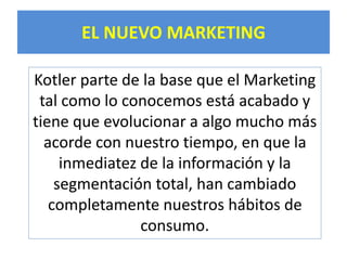 EL NUEVO MARKETING 
Kotler parte de la base que el Marketing 
tal como lo conocemos está acabado y 
tiene que evolucionar a algo mucho más 
acorde con nuestro tiempo, en que la 
inmediatez de la información y la 
segmentación total, han cambiado 
completamente nuestros hábitos de 
consumo. 
 