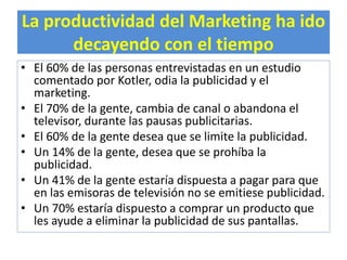 La productividad del Marketing ha ido 
decayendo con el tiempo 
• El 60% de las personas entrevistadas en un estudio 
comentado por Kotler, odia la publicidad y el 
marketing. 
• El 70% de la gente, cambia de canal o abandona el 
televisor, durante las pausas publicitarias. 
• El 60% de la gente desea que se limite la publicidad. 
• Un 14% de la gente, desea que se prohíba la 
publicidad. 
• Un 41% de la gente estaría dispuesta a pagar para que 
en las emisoras de televisión no se emitiese publicidad. 
• Un 70% estaría dispuesto a comprar un producto que 
les ayude a eliminar la publicidad de sus pantallas. 
 