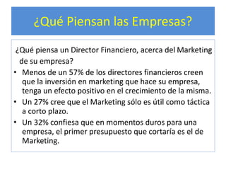 ¿Qué Piensan las Empresas? 
¿Qué piensa un Director Financiero, acerca del Marketing 
de su empresa? 
• Menos de un 57% de los directores financieros creen 
que la inversión en marketing que hace su empresa, 
tenga un efecto positivo en el crecimiento de la misma. 
• Un 27% cree que el Marketing sólo es útil como táctica 
a corto plazo. 
• Un 32% confiesa que en momentos duros para una 
empresa, el primer presupuesto que cortaría es el de 
Marketing. 
 