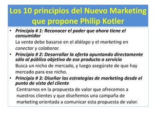 Los 10 principios del Nuevo Marketing 
que propone Philip Kotler 
• Principio # 1: Reconocer el poder que ahora tiene el 
consumidor 
La venta debe basarse en el diálogo y el marketing en 
conectar y colaborar. 
• Principio # 2: Desarrollar la oferta apuntando directamente 
sólo al público objetivo de ese producto o servicio 
Busca un nicho de mercado, y luego asegúrate de que hay 
mercado para ese nicho. 
• Principio # 3: Diseñar las estrategias de marketing desde el 
punto de vista del cliente 
Centrarnos en la propuesta de valor que ofrecemos a 
nuestros clientes y que diseñemos una campaña de 
marketing orientada a comunicar esta propuesta de valor. 
 