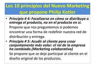 Los 10 principios del Nuevo Marketing 
que propone Philip Kotler 
• Principio # 4: Focalizarse en cómo se distribuye o 
entrega el producto, no en el producto en sí. 
Propone que nos preguntemos si podemos 
encontrar una forma de redefinir nuestra red de 
distribución y entrega. 
• Principio # 5: Acudir al cliente para crear 
conjuntamente más valor: el rol de la empresa 
ha cambiado.(Marketing colaborativo) 
Se propone que se deje participar al cliente en el 
diseño original de los productos. 
 