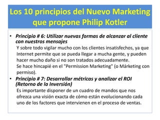 Los 10 principios del Nuevo Marketing 
que propone Philip Kotler 
• Principio # 6: Utilizar nuevas formas de alcanzar al cliente 
con nuestros mensajes 
Y sobre todo vigilar mucho con los clientes insatisfechos, ya que 
Internet permite que se pueda llegar a mucha gente, y pueden 
hacer mucho daño si no son tratados adecuadamente. 
Se hace hincapié en el "Permission Marketing" (o Márketing con 
permiso). 
• Principio # 7: Desarrollar métricas y analizar el ROI 
(Retorno de la Inversión) 
Es importante disponer de un cuadro de mandos que nos 
ofrezca una visión exacta de cómo están evolucionando cada 
uno de los factores que intervienen en el proceso de ventas. 
 