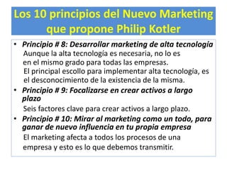 Los 10 principios del Nuevo Marketing 
que propone Philip Kotler 
• Principio # 8: Desarrollar marketing de alta tecnología 
Aunque la alta tecnología es necesaria, no lo es 
en el mismo grado para todas las empresas. 
El principal escollo para implementar alta tecnología, es 
el desconocimiento de la existencia de la misma. 
• Principio # 9: Focalizarse en crear activos a largo 
plazo 
Seis factores clave para crear activos a largo plazo. 
• Principio # 10: Mirar al marketing como un todo, para 
ganar de nuevo influencia en tu propia empresa 
El marketing afecta a todos los procesos de una 
empresa y esto es lo que debemos transmitir. 
 