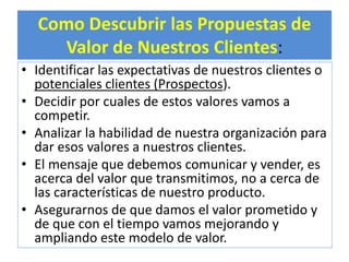 Como Descubrir las Propuestas de 
Valor de Nuestros Clientes: 
• Identificar las expectativas de nuestros clientes o 
potenciales clientes (Prospectos). 
• Decidir por cuales de estos valores vamos a 
competir. 
• Analizar la habilidad de nuestra organización para 
dar esos valores a nuestros clientes. 
• El mensaje que debemos comunicar y vender, es 
acerca del valor que transmitimos, no a cerca de 
las características de nuestro producto. 
• Asegurarnos de que damos el valor prometido y 
de que con el tiempo vamos mejorando y 
ampliando este modelo de valor. 
 