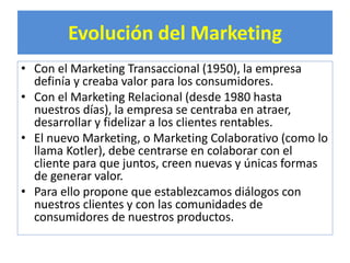 Evolución del Marketing 
• Con el Marketing Transaccional (1950), la empresa 
definía y creaba valor para los consumidores. 
• Con el Marketing Relacional (desde 1980 hasta 
nuestros días), la empresa se centraba en atraer, 
desarrollar y fidelizar a los clientes rentables. 
• El nuevo Marketing, o Marketing Colaborativo (como lo 
llama Kotler), debe centrarse en colaborar con el 
cliente para que juntos, creen nuevas y únicas formas 
de generar valor. 
• Para ello propone que establezcamos diálogos con 
nuestros clientes y con las comunidades de 
consumidores de nuestros productos. 
 