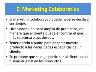 El Marketing Colaborativo 
• El marketing colaborativo puede hacerse desde 2 
vertientes: 
• Ofreciendo una línea amplia de productos, de 
manera que el cliente pueda encontrar el que 
más se acerca a sus deseos. 
• Tenerlo todo a punto para adaptar nuestro 
producto a las necesidades específicas de un 
cliente. 
• Se propone que se deje participar al cliente en el 
diseño original de los productos. 
 