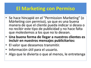 El Marketing con Permiso 
• Se hace hincapié en el "Permission Marketing" (o 
Márketing con permiso), ya que es una buena 
manera de que el cliente pueda indicar si desea o 
no recibir este tipo de publicidad y no hace falta 
que molestemos a los que no lo desean. 
• Una buena forma de llegar a nuestros clientes es 
incluir en nuestros mensajes publicitarios: 
• El valor que deseamos transmitir. 
• Información útil para el usuario. 
• Algo que le divierta o que al menos, le entretenga 
 