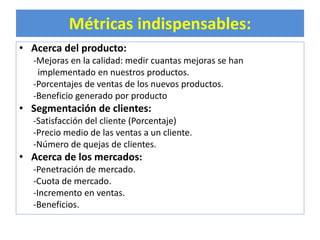 Métricas indispensables: 
• Acerca del producto: 
-Mejoras en la calidad: medir cuantas mejoras se han 
implementado en nuestros productos. 
-Porcentajes de ventas de los nuevos productos. 
-Beneficio generado por producto 
• Segmentación de clientes: 
-Satisfacción del cliente (Porcentaje) 
-Precio medio de las ventas a un cliente. 
-Número de quejas de clientes. 
• Acerca de los mercados: 
-Penetración de mercado. 
-Cuota de mercado. 
-Incremento en ventas. 
-Beneficios. 
 