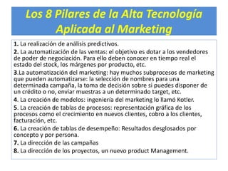 Los 8 Pilares de la Alta Tecnología 
Aplicada al Marketing 
1. La realización de análisis predictivos. 
2. La automatización de las ventas: el objetivo es dotar a los vendedores 
de poder de negociación. Para ello deben conocer en tiempo real el 
estado del stock, los márgenes por producto, etc. 
3.La automatización del marketing: hay muchos subprocesos de marketing 
que pueden automatizarse: la selección de nombres para una 
determinada campaña, la toma de decisión sobre si puedes disponer de 
un crédito o no, enviar muestras a un determinado target, etc. 
4. La creación de modelos: ingeniería del marketing lo llamó Kotler. 
5. La creación de tablas de procesos: representación gráfica de los 
procesos como el crecimiento en nuevos clientes, cobro a los clientes, 
facturación, etc. 
6. La creación de tablas de desempeño: Resultados desglosados por 
concepto y por persona. 
7. La dirección de las campañas 
8. La dirección de los proyectos, un nuevo product Management. 
 