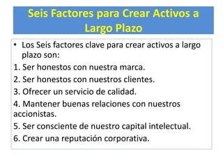 Seis Factores para Crear Activos a 
Largo Plazo 
• Los Seis factores clave para crear activos a largo 
plazo son: 
1. Ser honestos con nuestra marca. 
2. Ser honestos con nuestros clientes. 
3. Ofrecer un servicio de calidad. 
4. Mantener buenas relaciones con nuestros 
accionistas. 
5. Ser consciente de nuestro capital intelectual. 
6. Crear una reputación corporativa. 
 