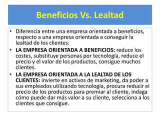Beneficios Vs. Lealtad 
• Diferencia entre una empresa orientada a beneficios, 
respecto a una empresa orientada a conseguir la 
lealtad de los clientes: 
• LA EMPRESA ORIENTADA A BENEFICIOS: reduce los 
costes, substituye personas por tecnología, reduce el 
precio y el valor de los productos, consigue muchos 
clientes. 
• LA EMPRESA ORIENTADA A LA LEALTAD DE LOS 
CLIENTES: invierte en activos de marketing, da poder a 
sus empleados utilizando tecnología, procura reducir el 
precio de los productos para premiar al cliente, indaga 
cómo puede dar más valor a su cliente, selecciona a los 
clientes que consigue. 
 