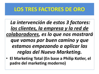 LOS TRES FACTORES DE ORO 
La intervención de estos 3 factores: 
los clientes, la empresa y la red de 
colaboradores, es lo que nos mostrará 
que vamos por buen camino y que 
estamos empezando a aplicar las 
reglas del Nuevo Marketing. 
• El Marketing Total (En base a Philip Kotler, el 
padre del marketing moderno) 
 