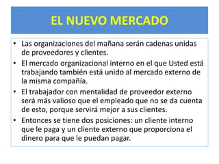 EL NUEVO MERCADO 
• Las organizaciones del mañana serán cadenas unidas 
de proveedores y clientes. 
• El mercado organizacional interno en el que Usted está 
trabajando también está unido al mercado externo de 
la misma compañía. 
• El trabajador con mentalidad de proveedor externo 
será más valioso que el empleado que no se da cuenta 
de esto, porque servirá mejor a sus clientes. 
• Entonces se tiene dos posiciones: un cliente interno 
que le paga y un cliente externo que proporciona el 
dinero para que le puedan pagar. 
 