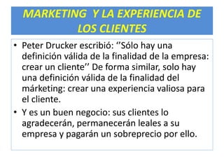 MARKETING Y LA EXPERIENCIA DE 
LOS CLIENTES 
• Peter Drucker escribió: ‘’Sólo hay una 
definición válida de la finalidad de la empresa: 
crear un cliente’’ De forma similar, solo hay 
una definición válida de la finalidad del 
márketing: crear una experiencia valiosa para 
el cliente. 
• Y es un buen negocio: sus clientes lo 
agradecerán, permanecerán leales a su 
empresa y pagarán un sobreprecio por ello. 
 