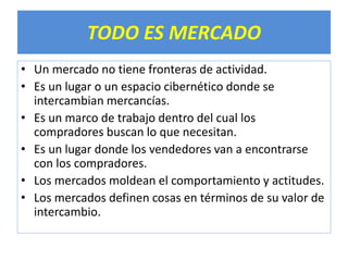 TODO ES MERCADO 
• Un mercado no tiene fronteras de actividad. 
• Es un lugar o un espacio cibernético donde se 
intercambian mercancías. 
• Es un marco de trabajo dentro del cual los 
compradores buscan lo que necesitan. 
• Es un lugar donde los vendedores van a encontrarse 
con los compradores. 
• Los mercados moldean el comportamiento y actitudes. 
• Los mercados definen cosas en términos de su valor de 
intercambio. 
 