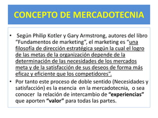 CONCEPTO DE MERCADOTECNIA 
• Según Philip Kotler y Gary Armstrong, autores del libro 
“Fundamentos de marketing”, el marketing es “una 
filosofía de dirección estratégica según la cual el logro 
de las metas de la organización depende de la 
determinación de las necesidades de los mercados 
meta y de la satisfacción de sus deseos de forma más 
eficaz y eficiente que los competidores”. 
• Por tanto este proceso de doble sentido (Necesidades y 
satisfacción) es la esencia en la mercadotecnia, o sea 
conocer la relación de intercambio de “experiencias” 
que aporten “valor” para todas las partes. 
 