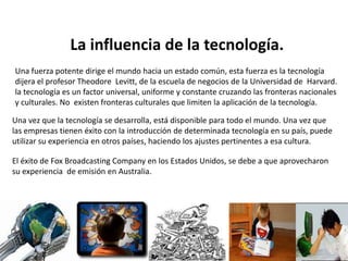 La influencia de la tecnología.
Una fuerza potente dirige el mundo hacia un estado común, esta fuerza es la tecnología
dijera el profesor Theodore Levitt, de la escuela de negocios de la Universidad de Harvard.
la tecnología es un factor universal, uniforme y constante cruzando las fronteras nacionales
y culturales. No existen fronteras culturales que limiten la aplicación de la tecnología.
Una vez que la tecnología se desarrolla, está disponible para todo el mundo. Una vez que
las empresas tienen éxito con la introducción de determinada tecnología en su país, puede
utilizar su experiencia en otros países, haciendo los ajustes pertinentes a esa cultura.
El éxito de Fox Broadcasting Company en los Estados Unidos, se debe a que aprovecharon
su experiencia de emisión en Australia.
 