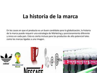 La historia de la marca
En los casos en que el producto es un buen candidato para la globalización, la historia
de la marca puede requerir una estrategia de Márketing y posicionamiento diferente
y único en cada país. Esto es cierto incluso para los productos de alto potencial tales
como las marcas ligadas a una imagen.
 