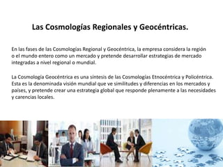 Las Cosmologías Regionales y Geocéntricas.
En las fases de las Cosmologías Regional y Geocéntrica, la empresa considera la región
o el mundo entero como un mercado y pretende desarrollar estrategias de mercado
integradas a nivel regional o mundial.
La Cosmología Geocéntrica es una síntesis de las Cosmologías Etnocéntrica y Policéntrica.
Esta es la denominada visión mundial que ve similitudes y diferencias en los mercados y
países, y pretende crear una estrategia global que responde plenamente a las necesidades
y carencias locales.
 