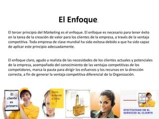 El Enfoque.
El tercer principio del Márketing es el enfoque. El enfoque es necesario para tener éxito
en la tarea de la creación de valor para los clientes de la empresa, a través de la ventaja
competitiva. Toda empresa de clase mundial ha sido exitosa debido a que ha sido capaz
de aplicar este principio adecuadamente.
El enfoque claro, agudo y realista de las necesidades de los clientes actuales y potenciales
de la empresa, acompañado del conocimiento de las ventajas competitivas de los
competidores, marca la pauta para dirigir los esfuerzos y los recursos en la dirección
correcta, a fin de generar la ventaja competitiva diferencial de la Organización.
 
