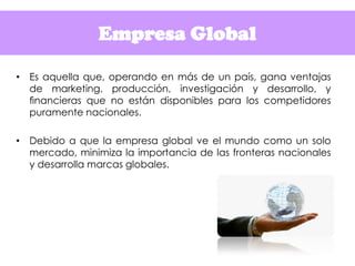 Empresa Global
• Es aquella que, operando en más de un país, gana ventajas
de marketing, producción, investigación y desar...