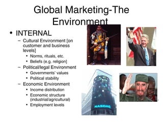 Global Marketing-The
Environment
• INTERNAL
– Cultural Environment [on
customer and business
levels]
• Norms, rituals, etc.
• Beliefs (e.g. religion]

– Political/legal Environment
• Governments’ values
• Political stability

– Economic Environment
• Income distribution
• Economic structure
(industrial/agricultural)
• Employment levels

 
