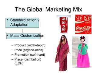 The Global Marketing Mix
• Standardization v.
Adaptation
• Mass Customization
–
–
–
–

Product (width-depth)
Price (psycho-econ)
Promotion (soft-hard)
Place (distribution)
(ECR)

 