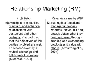 Relationship Marketing (RM)
• De finitio n:
Marketing is to establish,
maintain, and enhance
relationships with
customers and other
partners, at a profit, so
that the objectives of the
parties involved are met.
This is achieved by a
mutual exchange and
fulfillment of promises
(Gronroos, 1994)

• Tra ns a c tio n m a rke ting (TM
):
Marketing is a social and
managerial process
whereby individuals and
groups obtain what they
need and want through
creating and exchanging
products and value with
others. (Armstrong et al,
2004)

 