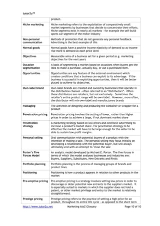 tutor2u™

                      product.

Niche marketing       Niche marketing refers to the exploitation of comparatively small
                      market segments by businesses that decide to concentrate their efforts.
                      Niche segments exist in nearly all markets – for example the self-build
                      sports car segment of the motor industry

Non-personal          Methods of promotion that do not generate any personal feedback.
communication         Advertising is the best example of this

Normal goods          Normal goods have a positive income elasticity of demand so as income
                      rise more is demand at each price level

Objectives            Measurable aims of a business set for a given period (e.g. marketing
                      objectives for the next year)

Occasion              A basis of segmenting a market based on occasions when buyers get the
segmentation          idea to make a purchase, actually buy, or use a purchased item.

Opportunities         Opportunities are any feature of the external environment which
                      creates conditions that a business can exploit to its advantage. If the
                      business is successful in exploiting opportunities, then it will be better
                      placed to achieve its objectives.

Own-label brand       Own-label brands are created and owned by businesses that operate in
                      the distribution channel – often referred to as “distributors”. Often
                      these distributors are retailers, but not exclusively. Sometimes the
                      retailer’s entire product range will be own-label. However, more often,
                      the distributor will mix own-label and manufacturers brands

Packaging             The activities of designing and producing the container or wrapper for a
                      product

Penetration pricing   Penetration pricing involves the setting of lower, rather than higher
                      prices in order to achieve a large, if not dominant market share

Penetration           A marketing strategy based on low prices and extensive advertising to
strategy              increase a product's market share. For penetration strategy to be
                      effective the market will have to be large enough for the seller to be
                      able to sustain low profit margins.

Personal selling      Oral communication with potential buyers of a product with the
                      intention of making a sale. The personal selling may focus initially on
                      developing a relationship with the potential buyer, but will always
                      ultimately end with an attempt to "close the sale

Porter’s Five         An analytic model developed by Michael E. Porter. The five forces in
Forces Model          terms of which the model analyses businesses and industries are:
                      Buyers, Suppliers, Substitutes, New Entrants and Rivals

Portfolio planning    Portfolio planning is the process of managing groups of brands and
                      product lines

Positioning           Positioning is how a product appears in relation to other products in the
                      market

Pre-emptive pricing   Pre-emptive pricing is a strategy involves setting low prices in order to
                      discourage or deter potential new entrants to the suppliers market. It
                      is especially suited to markets in which the supplier does not hold a
                      patent, or other market privilege and entry to the market is relatively
                      straightforward.

Prestige pricing      Prestige pricing refers to the practice of setting a high price for an
                      product, throughout its entire life cycle – as opposed to the short term
http://www.tutor2u.net              Marketing AtoZ Glossary                          Page 10 of 10
 