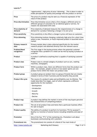 tutor2u™

                       ‘opportunistic’, high price of price ‘skimming’. This is done in order to
                       evoke perceptions of quality and prestige with the product or service

Price                  The price of a product may be seen as a financial expression of the
                       value of that product

Price discrimination   Price discrimination occurs when a firm charges a different price to
                       different groups of consumers for an identical good or service, for
                       reasons not associated with costs

Price elasticity of    Price elasticity of demand measures the responsiveness of a change in
demand                 demand for a product following a change in its own price

Price sensitivity      Price sensitivity is the effect a change in price will have on customers

Price skimming         Price skimming involves charging a relatively high price for a short time
                       where a new, innovative, or much-improved product is launched onto a
                       market

Primary research       Primary market data is data collected specifically for the market
data                   research project and obtained directly from the relevant source

Problem/Need           The first stage in the buying process where the potential customer
recognition            recognises that a problem or a need can be met by buying a product or
                       a service

Product                A product is defined as anything that is capable of satisfying customer
                       needs

Product class          Product class is a broad category of product such as cars, washing
                       machines, newspapers.

Product form           Within a product class, there are different forms that the product can
                       take. For example, people carriers or two-seater sports cars are
                       product forms within the motor cars product class

Product group          A product group (or product line) is a group of brands that are closely
                       related in terms of their functions and the benefits they provide

Product life cycle     The course of a product's sales and profitability over its lifetime. The
                       model describes five stages, each of which represents a different
                       opportunity for the marketer:
                       - Development
                       - Introduction
                       - Growth
                       - Maturity
                       - Decline

Product map            A product map defines the market in terms of the way buyers perceive
                       key characteristics of competing products

Product mix            The set of all product lines and items that a particular business offers
                       for sale to buyers

Product quality        The ability of a product to perform its functions (“fit for purpose”).
                       Quality is a function of several factors including reliability and ease of
                       use

Promotion              One of the four “P’s” of the marketing mix. Promotion is all about
                       businesses communicating with customers

Promotional mix        The promotional mix consists of a blend of five main kinds of
http://www.tutor2u.net               Marketing AtoZ Glossary                           Page 11 of 11
 