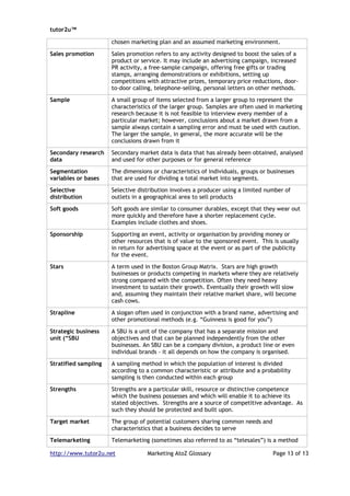 tutor2u™

                      chosen marketing plan and an assumed marketing environment.

Sales promotion       Sales promotion refers to any activity designed to boost the sales of a
                      product or service. It may include an advertising campaign, increased
                      PR activity, a free-sample campaign, offering free gifts or trading
                      stamps, arranging demonstrations or exhibitions, setting up
                      competitions with attractive prizes, temporary price reductions, door-
                      to-door calling, telephone-selling, personal letters on other methods.

Sample                A small group of items selected from a larger group to represent the
                      characteristics of the larger group. Samples are often used in marketing
                      research because it is not feasible to interview every member of a
                      particular market; however, conclusions about a market drawn from a
                      sample always contain a sampling error and must be used with caution.
                      The larger the sample, in general, the more accurate will be the
                      conclusions drawn from it

Secondary research    Secondary market data is data that has already been obtained, analysed
data                  and used for other purposes or for general reference

Segmentation          The dimensions or characteristics of individuals, groups or businesses
variables or bases    that are used for dividing a total market into segments.

Selective             Selective distribution involves a producer using a limited number of
distribution          outlets in a geographical area to sell products

Soft goods            Soft goods are similar to consumer durables, except that they wear out
                      more quickly and therefore have a shorter replacement cycle.
                      Examples include clothes and shoes.

Sponsorship           Supporting an event, activity or organisation by providing money or
                      other resources that is of value to the sponsored event. This is usually
                      in return for advertising space at the event or as part of the publicity
                      for the event.

Stars                 A term used in the Boston Group Matrix. Stars are high growth
                      businesses or products competing in markets where they are relatively
                      strong compared with the competition. Often they need heavy
                      investment to sustain their growth. Eventually their growth will slow
                      and, assuming they maintain their relative market share, will become
                      cash cows.

Strapline             A slogan often used in conjunction with a brand name, advertising and
                      other promotional methods (e.g. “Guinness is good for you”)

Strategic business    A SBU is a unit of the company that has a separate mission and
unit (“SBU            objectives and that can be planned independently from the other
                      businesses. An SBU can be a company division, a product line or even
                      individual brands - it all depends on how the company is organised.

Stratified sampling   A sampling method in which the population of interest is divided
                      according to a common characteristic or attribute and a probability
                      sampling is then conducted within each group

Strengths             Strengths are a particular skill, resource or distinctive competence
                      which the business possesses and which will enable it to achieve its
                      stated objectives. Strengths are a source of competitive advantage. As
                      such they should be protected and built upon.

Target market         The group of potential customers sharing common needs and
                      characteristics that a business decides to serve

Telemarketing         Telemarketing (sometimes also referred to as “telesales”) is a method

http://www.tutor2u.net             Marketing AtoZ Glossary                          Page 13 of 13
 