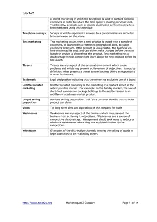 tutor2u™

                    of direct marketing in which the telephone is used to contact potential
                    customers in order to reduce the time spent in making personal visits.
                    Traditionally, products such as double glazing and central heating have
                    been marketed using this technique

Telephone surveys   Surveys in which respondents' answers to a questionnaire are recorded
                    by interviewers on the phone

Test marketing      Test marketing occurs when a new product is tested with a sample of
                    customers, or launched in a restricted geographical area, to judge
                    customers' reactions. If the product is unsuccessful, the business will
                    have minimised its costs and can either make changes before the main
                    launch or decide to discontinue the product. Test marketing has a
                    disadvantage in that competitors learn about the new product before its
                    full launch

Threats             Threats are any aspect of the external environment which cause
                    problems and which may prevent achievement of objectives. Almost by
                    definition, what presents a threat to one business offers an opportunity
                    to other businesses.

Trademark           Legal designation indicating that the owner has exclusive use of a brand

Undifferentiated    Undifferentiated marketing is the marketing of a product aimed at the
marketing           widest possible market. For example, in the holiday market, the sale of
                    short-haul summer-sun package holidays to the Mediterranean is an
                    undifferentiated mass-market product.

Unique selling      A unique selling proposition (“USP”)is a customer benefit that no other
proposition         product can claim

Vision              The long-term aims and aspirations of the company for itself

Weaknesses          Weaknesses are any aspect of the business which may prevent the
                    business from achieving its objectives. Weaknesses are a source of
                    competitive disadvantage. Management should seek ways to reduce or
                    eliminate weaknesses before they are exploited further by the
                    competition

Wholesaler          Often part of the distribution channel; involves the selling of goods in
                    large quantities to be retailed by others




http://www.tutor2u.net            Marketing AtoZ Glossary                          Page 14 of 14
 