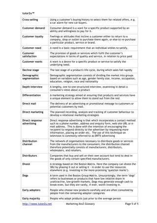 tutor2u™

Cross-selling       Using a customer’s buying history to select them for related offers, e.g.
                    a car alarm for new car buyers.

Customer demand     Consumer demand is a want for a specific product supported by an
                    ability and willingness to pay for it.

Customer loyalty    Feelings or attitudes that incline a customer either to return to a
                    company, shop or outlet to purchase there again, or else to re-purchase
                    a particular product, service or brand.

Customer need       A need is a basic requirement that an individual wishes to satisfy.

Customer            The provision of goods or services which fulfil the customer’s
satisfaction        expectations in terms of quality and service, in relation to price paid

Customer wants      A want is a desire for a specific product or service to satisfy the
                    underlying need.

Decline stage       The last stage of a product's life cycle, during which sales fall rapidly

Demographic         Demographic segmentation consists of dividing the market into groups
segmentation        based on variables such as age, gender family size, income, occupation,
                    education, religion, race and nationality

Depth interview     A lengthy, one-to-one structured interview, examining in detail a
                    consumer's views about a product

Differentiation     A marketing strategy aimed at ensuring that products and services have
                    a unique element to allow them to stand out from the rest

Direct mail         The delivery of an advertising or promotional message to customers or
                    potential customers by mail.

Direct marketing    The planned recording, analysis and tracking of customer behaviour to
                    develop a relational marketing strategies

Direct response     Direct response advertising is that which incorporates a contact method
advertising         such as a phone number, address and enquiry form, web site URL or e-
                    mail address. This is done with the intention of encouraging the
                    recipient to respond directly to the advertiser by requesting more
                    information, placing an order etc. The use of this technique on
                    television is commonly referred to as DRTV advertising

Distribution        The network of organisations necessary to distribute goods or services
channel             from the manufacturers to the consumers; the distribution channel
                    therefore potentially consists of manufacturers, distributors,
                    wholesalers, and retailers.

Distributors        Companies that buy and sell on their own account but tend to deal in
                    the goods of only certain specified manufacturers.

Divest              A strategy based on the Boston Matrix. Here the company can divest the
                    SBU by phasing it out or selling it - in order to use the resources
                    elsewhere (e.g. investing in the more promising "question marks").

Dogs                A term used in the Boston Group Matrix. Unsurprisingly, the term "dogs"
                    refers to businesses or products that have low relative share in
                    unattractive, low-growth markets. Dogs may generate enough cash to
                    break-even, but they are rarely, if ever, worth investing in.

Early adopters      People who choose new products carefully and are often consulted by
                    people from the remaining adopter categories

Early majority      People who adopt products just prior to the average person

http://www.tutor2u.net            Marketing AtoZ Glossary                             Page 5 of 5
 