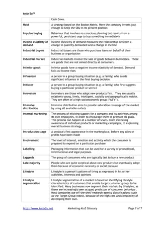 tutor2u™

                       Cash Cows.

Hold                   A strategy based on the Boston Matrix. Here the company invests just
                       enough to keep the SBU in its present position

Impulse buying         Behaviour that involves no conscious planning but results from a
                       powerful, persistent urge to buy something immediately

Income elasticity of   Income elasticity of demand measures the relationship between a
demand                 change in quantity demanded and a change in income

Industrial buyers      Industrial buyers are those who purchase items on behalf of their
                       business or organisation

Industrial market      Industrial markets involve the sale of goods between businesses. These
                       are goods that are not aimed directly at consumers.

Inferior goods         Inferior goods have a negative income elasticity of demand. Demand
                       falls as income rises

Influencer             A person in a group buying situation (e.g. a family) who exerts
                       significant influence in the final buying decision

Initiator              A person in a group buying situation (e.g. a family) who first suggests
                       buying a particular product or service

Innovators             Innovators are those who adopt new products first. They are usually
                       relatively young, lively, intelligent, socially and geographically mobile.
                       They are often of a high socioeconomic group (“AB’s”).

Intensive              Intensive distribution aims to provide saturation coverage of the market
distribution           by using all available outlets

Internal marketing     The process of eliciting support for a company and its activities among
                       its own employees, in order to encourage them to promote its goals.
                       This process can happen at a number of levels, from increasing
                       awareness of individual products or marketing campaigns, to explaining
                       overall business strategy.

Introduction stage     A product's first appearance in the marketplace, before any sales or
                       profits have been made

Involvement            The level of interest, emotion and activity which the consumer is
                       prepared to expend on a particular purchase

Labelling              Packaging information that can be used for a variety of promotional,
                       informational and legal purposes.

Laggards               The group of consumers who are typically last to buy a new product

Late majority          People who are quite sceptical about new products but eventually adopt
                       them because of economic necessity or social pressure

Lifestyle              Lifestyle is a person’s pattern of living as expressed in his or her
                       activities, interests and opinions

Lifestyle              Lifestyle segmentation of a market is based on identifying lifestyle
segmentation           characteristics of customers that enable target customer groups to be
                       identified. Many businesses now segment their markets by lifestyles, as
                       these are increasingly seen as good predictors of consumer behaviour.
                       Most companies use off-the-shelf research-agency classifications (such
                       as the Target Group Index), because of the high cost and complexity of
                       developing their own.


http://www.tutor2u.net               Marketing AtoZ Glossary                             Page 7 of 7
 