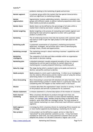 tutor2u™

                    problems relating to the marketing of goods and services

Market segment      A customer group within the market that has special characteristics
                    which are significant to marketing strategy

Market              Segmentation involves subdividing markets, channels or customers into
segmentation        groups with different needs, to deliver tailored propositions which meet
                    these needs as precisely as possible.

Market share        Market share can be defined as the percentage of all sales within a
                    market that is held by one brand / product or company.

Market targeting    Market targeting is the process of evaluating each market segment and
                    selecting the most attractive segments to enter with a particular
                    product or product line.

Marketing           The all-embracing function that links the business with customer needs
                    and wants in order to get the right product to the right place at the
                    right time”

Marketing audit     A systematic examination of a business’s marketing environment,
                    objectives, strategies, and activities with a view to identifying key
                    strategic issues, threats and opportunities.

Marketing concept   The marketing concept is about matching a business’ capabilities with
                    customer wants.

Marketing           The composite of all data and ideas available within an organisation
intelligence        that assists in decision-making.

Marketing plan      A detailed statement (usually prepared annually) of how a company's
                    marketing mix will be used to achieve its market objectives. A
                    marketing plan is usually prepared following a marketing audit.

Maturity stage      The stage during which a product's sales curve peaks and starts to
                    decline, and profits continue to decline.

Media analysis      Media analysis is a term used in advertising. It refers to an investigation
                    into the relative effectiveness and the relative costs of using the various
                    advertising media in an advertising campaign

Micro forecasting   Micro forecasting is concerned with detailed unit sales forecasts. This is
                    about determining a product’s market share in a particular industry and
                    considering what will happen to that market share in the future

Mission             A mission describes the organisation’s basic function in society, in terms
                    of the products and services it produces for its customers.

Mission statement   A mission statement is a formal description of the mission of a business.

Multi-channel       When a business distributes its products through more than one
marketing           distribution channel, this is known as multi-channel marketing. Retail
                    chains, for example Argos, besides using the shops to distribute their
                    products, quite often also use catalogue selling. The main purpose of
                    multi-channel marketing is to more effectively reach different customer
                    segments

Multi-segment       A strategy by which a business directs its marketing efforts towards two
strategy            or more market segments by developing a marketing mix for each

New product         A new product can be defined as a good, service or idea that is
                    “perceived” by some potential customers as new. It may have been
                    available for some time, but many potential customers have not yet
                    adopted the product nor decided to become a regular user of the

http://www.tutor2u.net            Marketing AtoZ Glossary                            Page 9 of 9
 