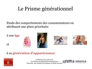 Le Prisme générationnel

Etude des comportements des consommateurs en
attribuant une place prioritaire

à son âge

et

à sa génération d’appartenance
                         Conférence du 5 juin 2012
                 - Les Enjeux du Marketing Générationnel –
             Présentée par Isabelle Decoopman et Elodie Gentina
 