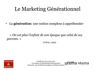 Le Marketing Générationnel

• La génération: une notion complexe à appréhender


  « On est plus l’enfant de son époque que celui de ses
parents. »
                                   (J.Brée, 1999)




                           Conférence du 5 juin 2012
                   - Les Enjeux du Marketing Générationnel –
               Présentée par Isabelle Decoopman et Elodie Gentina
 