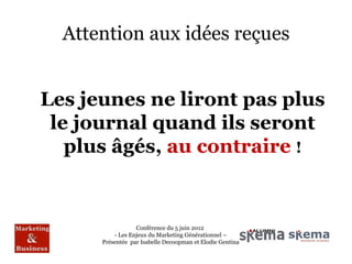 Attention aux idées reçues


Les jeunes ne liront pas plus
 le journal quand ils seront
   plus âgés, au contraire !


                  Conférence du 5 juin 2012
          - Les Enjeux du Marketing Générationnel –
      Présentée par Isabelle Decoopman et Elodie Gentina
 