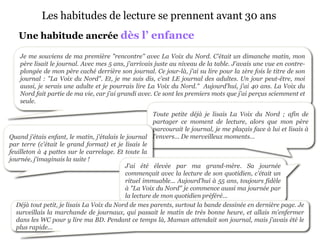 Les habitudes de lecture se prennent avant 30 ans
   Une habitude ancrée dès l’ enfance

    Je me souviens de ma première "rencontre" avec La Voix du Nord. C'était un dimanche matin, mon
    père lisait le journal. Avec mes 5 ans, j'arrivais juste au niveau de la table. J'avais une vue en contre-
    plongée de mon père caché derrière son journal. Ce jour-là, j'ai su lire pour la 1ère fois le titre de son
    journal : "La Voix du Nord". Et, je me suis dis, c'est LE journal des adultes. Un jour peut-être, moi
    aussi, je serais une adulte et je pourrais lire La Voix du Nord." Aujourd'hui, j'ai 40 ans. La Voix du
    Nord fait partie de ma vie, car j'ai grandi avec. Ce sont les premiers mots que j'ai perçus sciemment et
    seule.

                                                       Toute petite déjà je lisais La Voix du Nord ; afin de
                                                       partager ce moment de lecture, alors que mon père
                                                       parcourait le journal, je me plaçais face à lui et lisais à
Quand j'étais enfant, le matin, j'étalais le journal l’envers... De merveilleux moments…
par terre (c'était le grand format) et je lisais le
feuilleton à 4 pattes sur le carrelage. Et toute la
journée, j'imaginais la suite !
                                            J'ai été élevée par ma grand-mère. Sa journée
                                            commençait avec la lecture de son quotidien, c'était un
                                            rituel immuable... Aujourd'hui à 55 ans, toujours fidèle
                                            à "La Voix du Nord" je commence aussi ma journée par
                                            la lecture de mon quotidien préféré...
   Déjà tout petit, je lisais La Voix du Nord de mes parents, surtout la bande dessinée en dernière page. Je
   surveillais la marchande de journaux, qui passait le matin de très bonne heure, et allais m'enfermer
   dans les WC pour y lire ma BD. Pendant ce temps là, Maman attendait son journal, mais j'avais été le
   plus rapide...
 