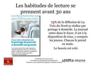 Les habitudes de lecture se
  prennent avant 30 ans
                                     75% de la diffusion de La
                                    Voix du Nord se réalise par
                                  portage à domicile. Le journal
                                   entre dans le foyer, il est à la
                                  disposition de tous, y compris
                                    les jeunes. Chacun le prend
                                              en main.
                                        Le besoin est créé.


                Conférence du 5 juin 2012
        - Les Enjeux du Marketing Générationnel –
    Présentée par Isabelle Decoopman et Elodie Gentina
 